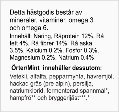 Detta hästgodis består av mineraler, vitaminer, omega 3 och omega 6. Innehåll: Näring, Råprotein 12%, Rå fett 4%, Rå fibrer 14%, Rå aska 3.5%, Kalcium 0.2%, Fosfor 0.3%, Magnesium 0.2%, Natrium 0.4% Örter/Mint  innehåller dessutom: Vetekli, alfalfa, pepparmynta, havremjöl, hackad gräs (pre alpin), persilja, natriumklorid, fermenterad spannmål*, hampfrö** och bryggerijäst***.*
