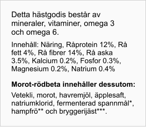 Detta hästgodis består av mineraler, vitaminer, omega 3 och omega 6. Innehåll: Näring, Råprotein 12%, Rå fett 4%, Rå fibrer 14%, Rå aska 3.5%, Kalcium 0.2%, Fosfor 0.3%, Magnesium 0.2%, Natrium 0.4% Morot- rödbeta innehåller dessutom: Vetekli, morot, havremjöl, äpplesaft, natriumklorid, fermenterad spannmål*, hampfrö** och bryggerijäst***.