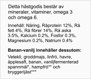 Innehåll: Näring, Råprotein 12%, Rå fett 4%, Rå fibrer 14%, Rå aska 3.5%, Kalcium 0.2%, Fosfor 0.3%, Magnesium 0.2%, Natrium 0.4% Banan- vanilj innehåller dessutom: Vetekli, groddmajs, linfrö, havre, äpplesaft, banan, vaniljfermenterad spannmål*, hampfrö** och bryggerijäst*** Detta hästgodis består av mineraler, vitaminer, omega 3 och omega 6.