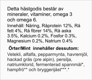 Detta hästgodis består av mineraler, vitaminer, omega 3 och omega 6. Innehåll: Näring, Råprotein 12%, Rå fett 4%, Rå fibrer 14%, Rå aska 3.5%, Kalcium 0.2%, Fosfor 0.3%, Magnesium 0.2%, Natrium 0.4% Örter/Mint  innehåller dessutom: Vetekli, alfalfa, pepparmynta, havremjöl, hackad gräs (pre alpin), persilja, natriumklorid, fermenterad spannmål*, hampfrö** och bryggerijäst***.*